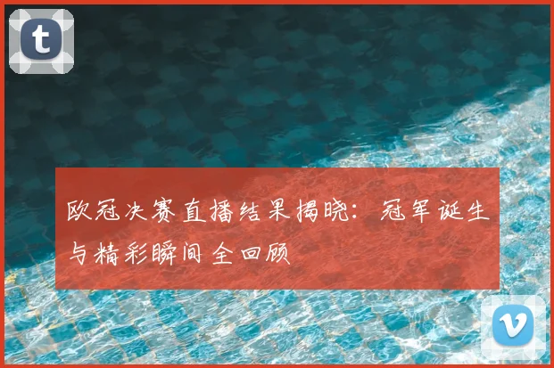 欧冠决赛直播结果揭晓：冠军诞生与精彩瞬间全回顾