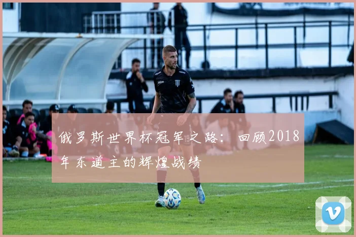 俄罗斯世界杯冠军之路：回顾2018年东道主的辉煌战绩
