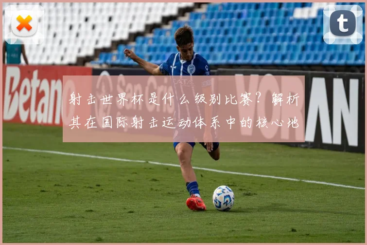 射击世界杯是什么级别比赛？解析其在国际射击运动体系中的核心地位