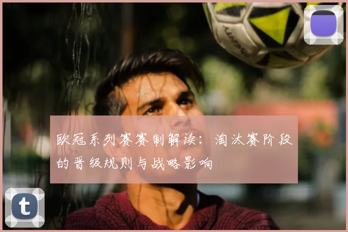 欧冠系列赛赛制解读：淘汰赛阶段的晋级规则与战略影响