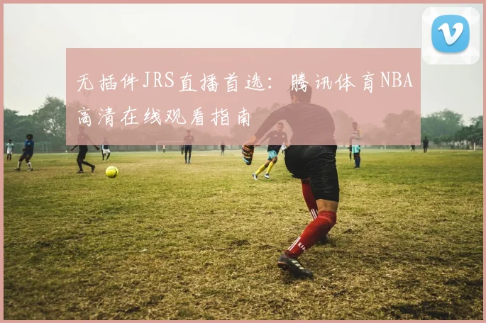 无插件JRS直播首选：腾讯体育NBA高清在线观看指南