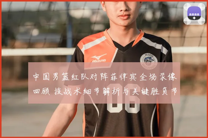 中国男篮红队对阵菲律宾全场录像回顾 技战术细节解析与关键胜负节点