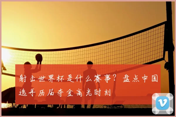 射击世界杯是什么赛事？盘点中国选手历届夺金高光时刻