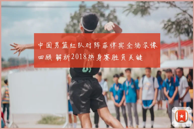 中国男篮红队对阵菲律宾全场录像回顾 解析2018热身赛胜负关键