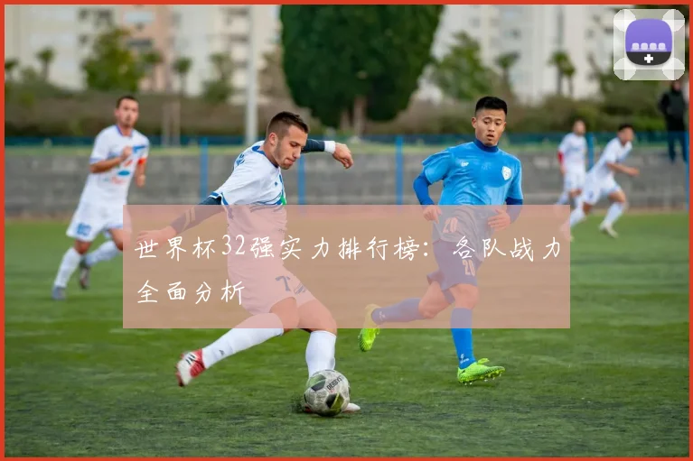 世界杯32强实力排行榜：各队战力全面分析