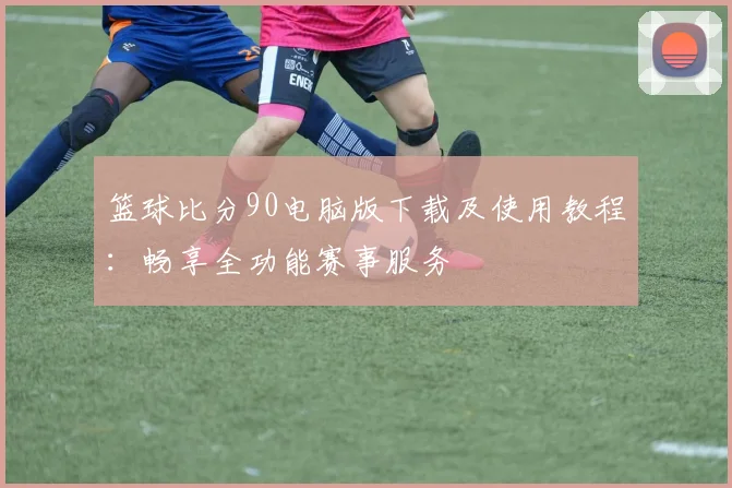 篮球比分90电脑版下载及使用教程：畅享全功能赛事服务