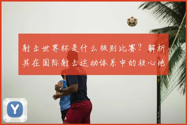 射击世界杯是什么级别比赛？解析其在国际射击运动体系中的核心地位
