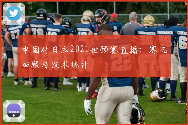 中国对日本2021世预赛直播：赛况回顾与技术统计