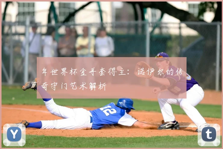 年世界杯金手套得主：诺伊尔的传奇守门艺术解析