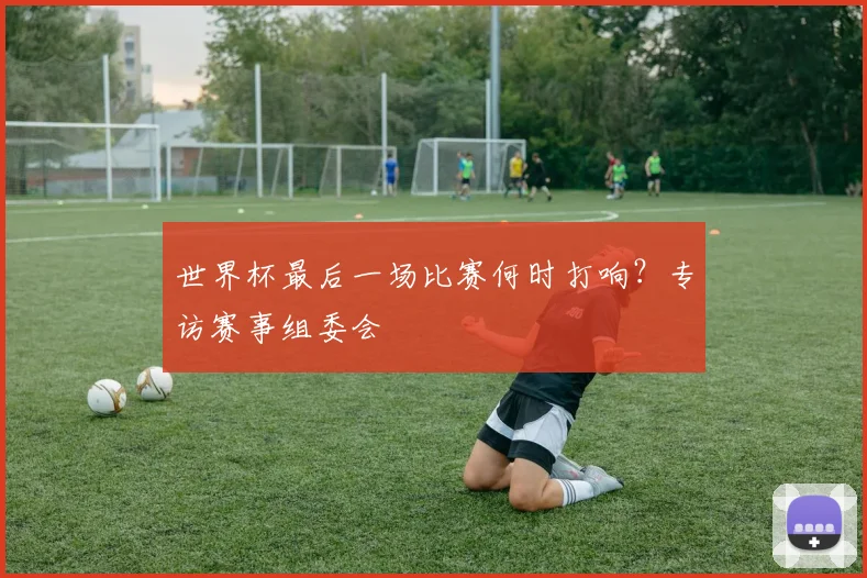 世界杯最后一场比赛何时打响?专访赛事组委会