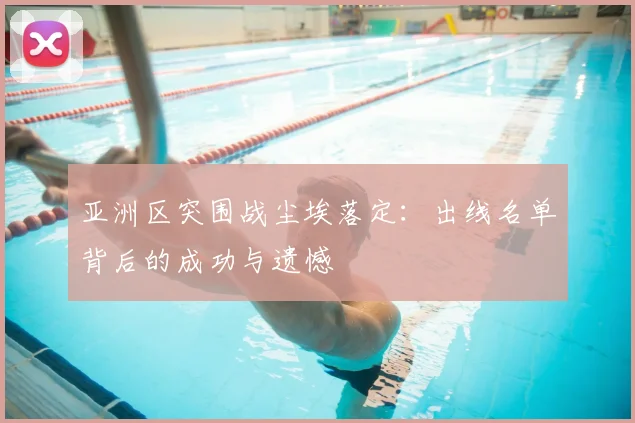亚洲区突围战尘埃落定：出线名单背后的成功与遗憾