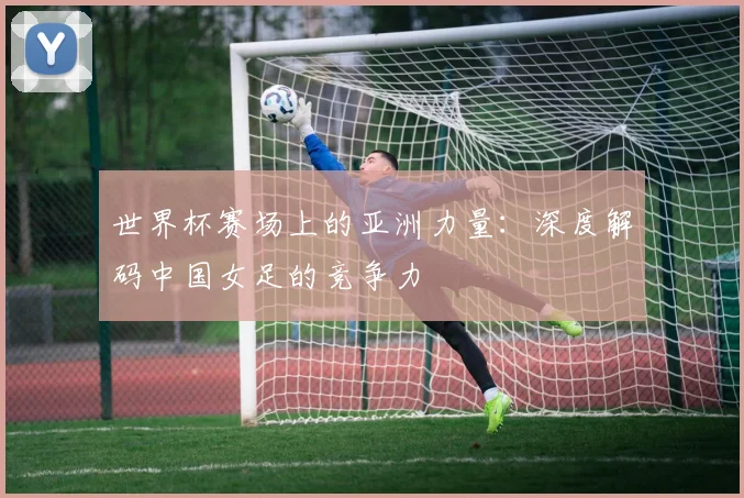 世界杯赛场上的亚洲力量：深度解码中国女足的竞争力
