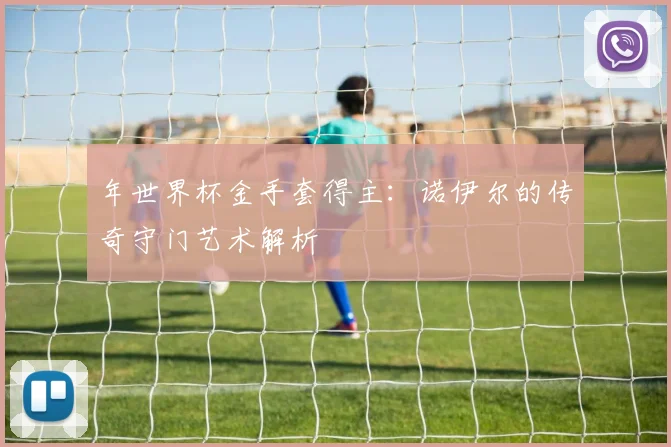 年世界杯金手套得主：诺伊尔的传奇守门艺术解析