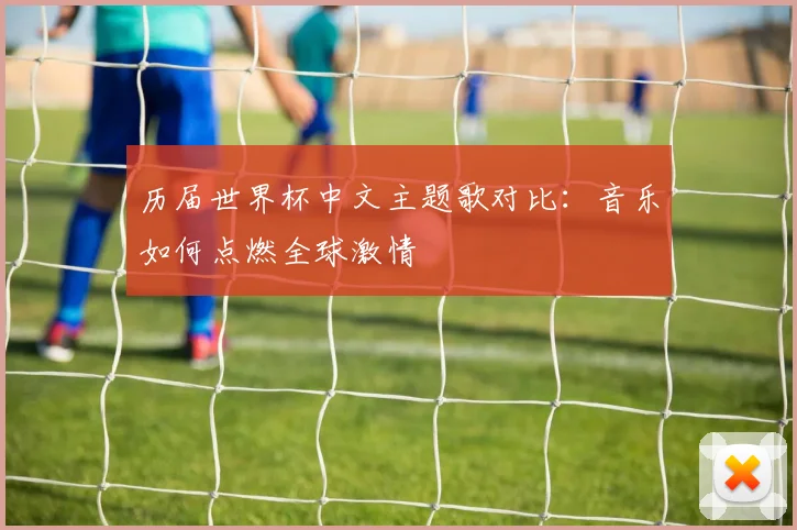 历届世界杯中文主题歌对比：音乐如何点燃全球激情