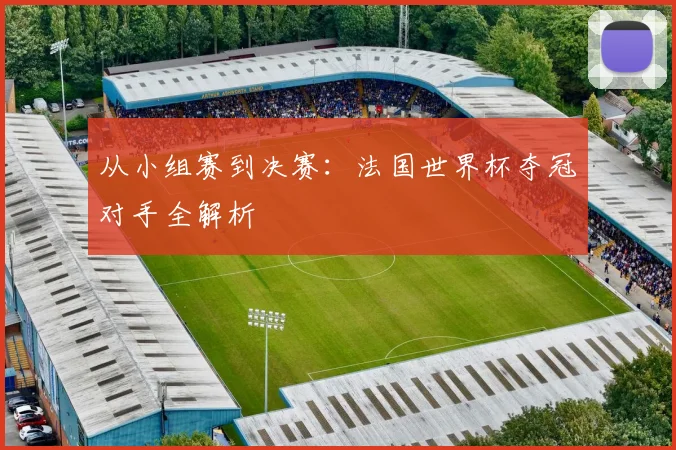 从小组赛到决赛：法国世界杯夺冠对手全解析