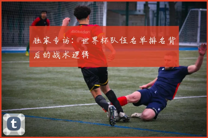 独家专访：世界杯队伍名单排名背后的战术逻辑