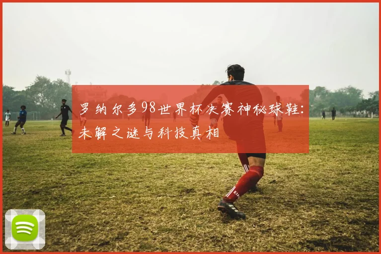 罗纳尔多98世界杯决赛神秘球鞋:未解之谜与科技真相