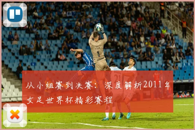 从小组赛到决赛：深度解析2011年女足世界杯精彩赛程