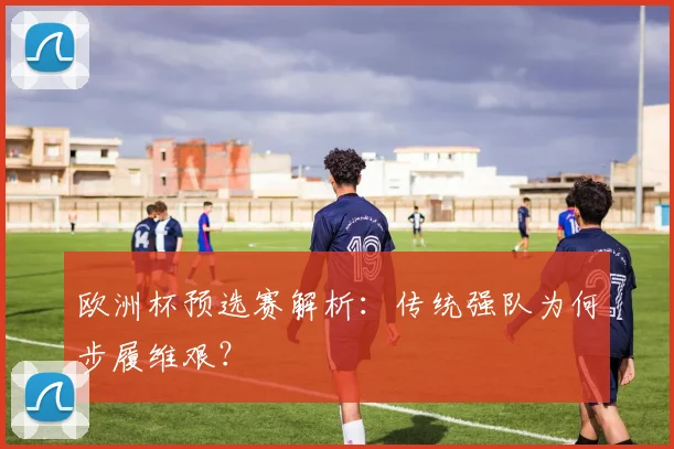 欧洲杯预选赛解析:传统强队为何步履维艰?