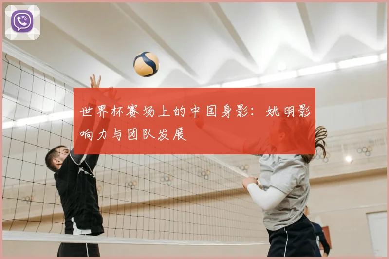 世界杯赛场上的中国身影：姚明影响力与团队发展