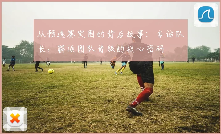 从预选赛突围的背后故事:专访队长,解读团队晋级的核心密码