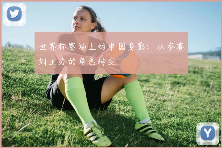世界杯赛场上的中国身影：从参赛到主办的角色转变