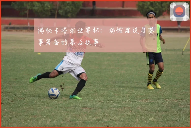 揭秘卡塔尔世界杯：场馆建设与赛事筹备的幕后故事