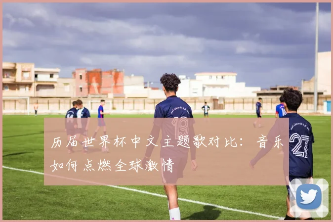 历届世界杯中文主题歌对比：音乐如何点燃全球激情