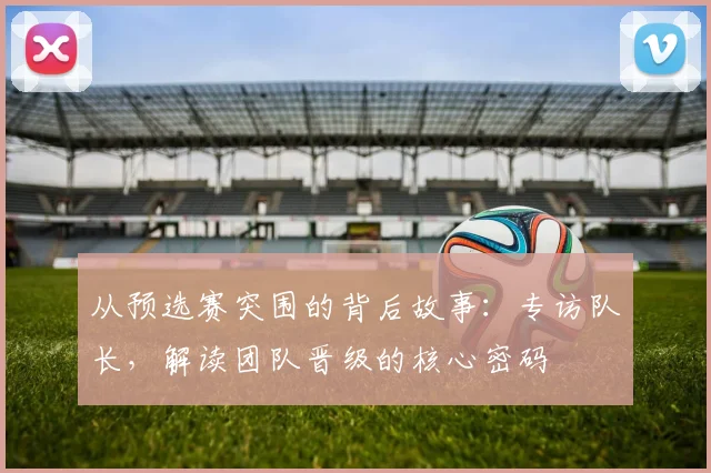 从预选赛突围的背后故事:专访队长,解读团队晋级的核心密码