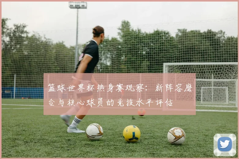 篮球世界杯热身赛观察：新阵容磨合与核心球员的竞技水平评估